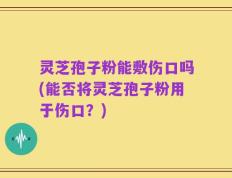 灵芝孢子粉能敷伤口吗(能否将灵芝孢子粉用于伤口？)