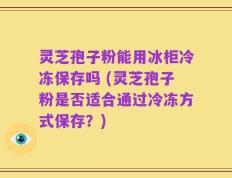 灵芝孢子粉能用冰柜冷冻保存吗 (灵芝孢子粉是否适合通过冷冻方式保存？)