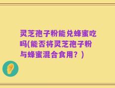 灵芝孢子粉能兑蜂蜜吃吗(能否将灵芝孢子粉与蜂蜜混合食用？)