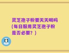灵芝孢子粉要天天喝吗(每日服用灵芝孢子粉是否必要？)