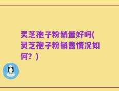 灵芝孢子粉销量好吗(灵芝孢子粉销售情况如何？)