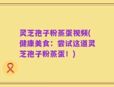 灵芝孢子粉蒸蛋视频(健康美食：尝试这道灵芝孢子粉蒸蛋！)