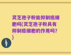 灵芝孢子粉能抑制癌细胞吗(灵芝孢子粉具有抑制癌细胞的作用吗？)