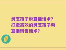 灵芝孢子粉直播话术？打造高效的灵芝孢子粉直播销售话术？