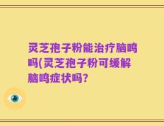 灵芝孢子粉能治疗脑鸣吗(灵芝孢子粉可缓解脑鸣症状吗？