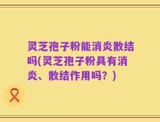 灵芝孢子粉能消炎散结吗(灵芝孢子粉具有消炎、散结作用吗？)