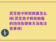灵芝孢子粉软胶囊怎么样(灵芝孢子粉软胶囊的功效及使用方法及注意事项)
