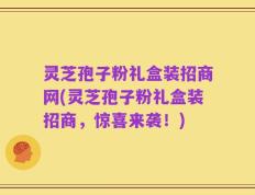灵芝孢子粉礼盒装招商网(灵芝孢子粉礼盒装招商，惊喜来袭！)
