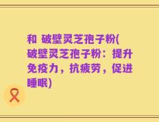 和 破壁灵芝孢子粉(破壁灵芝孢子粉：提升免疫力，抗疲劳，促进睡眠)