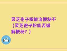 灵芝孢子粉能治便秘不 (灵芝孢子粉能否缓解便秘？)