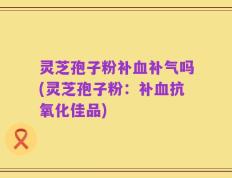 灵芝孢子粉补血补气吗(灵芝孢子粉：补血抗氧化佳品)