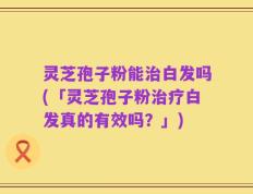 灵芝孢子粉能治白发吗(「灵芝孢子粉治疗白发真的有效吗？」)