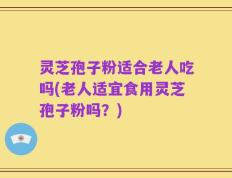灵芝孢子粉适合老人吃吗(老人适宜食用灵芝孢子粉吗？)