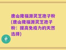 唐山隆福源灵芝孢子粉(唐山隆福源灵芝孢子粉：提高免疫力的天然选择)