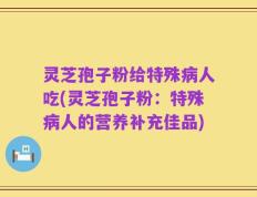 灵芝孢子粉给特殊病人吃(灵芝孢子粉：特殊病人的营养补充佳品)
