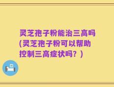 灵芝孢子粉能治三高吗(灵芝孢子粉可以帮助控制三高症状吗？)
