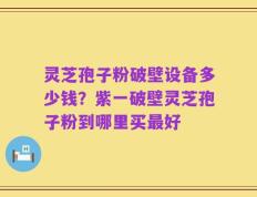 灵芝孢子粉破壁设备多少钱？紫一破壁灵芝孢子粉到哪里买最好