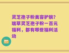 灵芝孢子粉美容护肤？瑞草灵芝孢子粉一百元福利，都有哪些福利活动