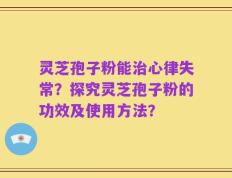 灵芝孢子粉能治心律失常？探究灵芝孢子粉的功效及使用方法？