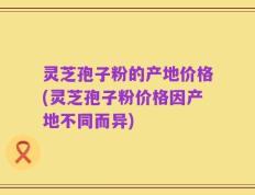 灵芝孢子粉的产地价格(灵芝孢子粉价格因产地不同而异)