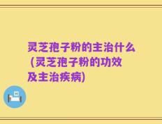 灵芝孢子粉的主治什么 (灵芝孢子粉的功效及主治疾病)