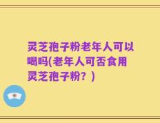 灵芝孢子粉老年人可以喝吗(老年人可否食用灵芝孢子粉？)