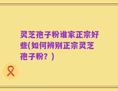 灵芝孢子粉谁家正宗好些(如何辨别正宗灵芝孢子粉？)