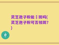 灵芝孢子粉能袪斑吗(灵芝孢子粉可否祛斑？)