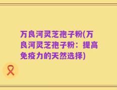 万良河灵芝孢子粉(万良河灵芝孢子粉：提高免疫力的天然选择)
