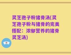 灵芝孢子粉猪骨汤(灵芝孢子粉与猪骨的完美搭配：浓郁营养的猪骨灵芝汤)