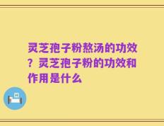 灵芝孢子粉熬汤的功效？灵芝孢子粉的功效和作用是什么