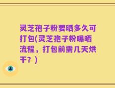 灵芝孢子粉要晒多久可打包(灵芝孢子粉曝晒流程，打包前需几天烘干？)