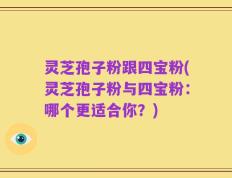 灵芝孢子粉跟四宝粉(灵芝孢子粉与四宝粉：哪个更适合你？)