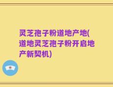 灵芝孢子粉道地产地(道地灵芝孢子粉开启地产新契机)