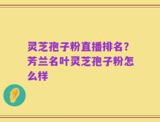 灵芝孢子粉直播排名？芳兰名叶灵芝孢子粉怎么样