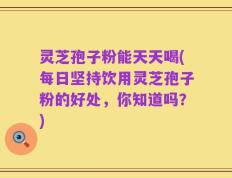 灵芝孢子粉能天天喝(每日坚持饮用灵芝孢子粉的好处，你知道吗？)