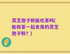 灵芝孢子粉能吃茶吗(能和茶一起食用的灵芝孢子粉？)