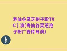 寿仙谷灵芝孢子粉TVC導演(寿仙谷灵芝孢子粉广告片导演)