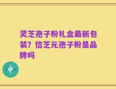 灵芝孢子粉礼盒最新包装？信芝元孢子粉是品牌吗