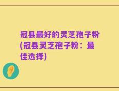 冠县最好的灵芝孢子粉(冠县灵芝孢子粉：最佳选择)