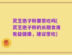 灵芝孢子粉要常吃吗(灵芝孢子粉的长期食用有益健康，建议常吃)