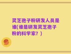 灵芝孢子粉研发人员是谁(谁是研发灵芝孢子粉的科学家？)