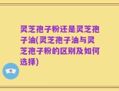 灵芝孢子粉还是灵芝孢子油(灵芝孢子油与灵芝孢子粉的区别及如何选择)