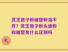 灵芝孢子粉破壁粉溶不开？灵芝孢子粉头道粉和破壁有什么区别吗