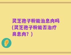 灵芝孢子粉能治息肉吗(灵芝孢子粉能否治疗鼻息肉？)