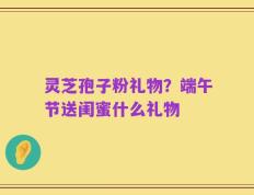 灵芝孢子粉礼物？端午节送闺蜜什么礼物