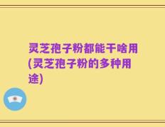 灵芝孢子粉都能干啥用(灵芝孢子粉的多种用途)