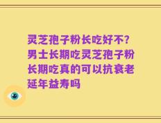 灵芝孢子粉长吃好不？男士长期吃灵芝孢子粉长期吃真的可以抗衰老延年益寿吗