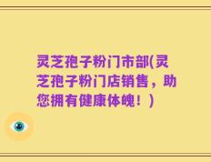 灵芝孢子粉门市部(灵芝孢子粉门店销售，助您拥有健康体魄！)