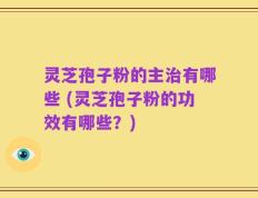 灵芝孢子粉的主治有哪些 (灵芝孢子粉的功效有哪些？)